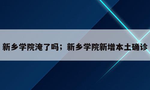 新乡学院淹了吗；新乡学院新增本土确诊