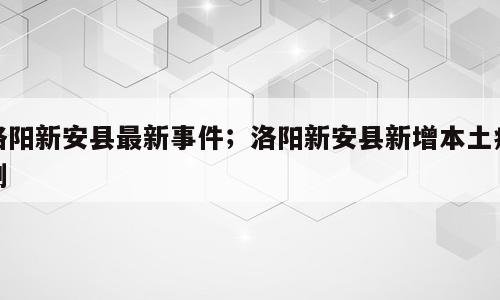 洛阳新安县最新事件；洛阳新安县新增本土病例