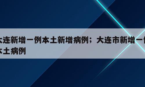 大连新增一例本土新增病例；大连市新增一例本土病例