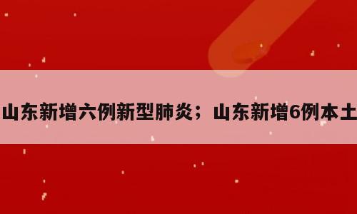 山东新增六例新型肺炎；山东新增6例本土