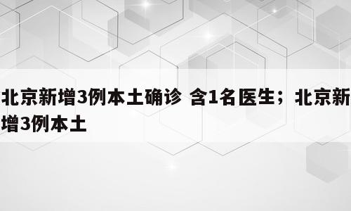 北京新增3例本土确诊 含1名医生；北京新增3例本土
