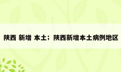 陕西 新增 本土；陕西新增本土病例地区