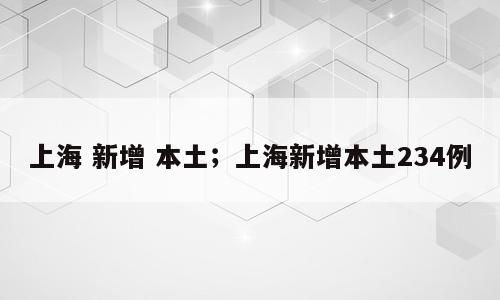 上海 新增 本土；上海新增本土234例