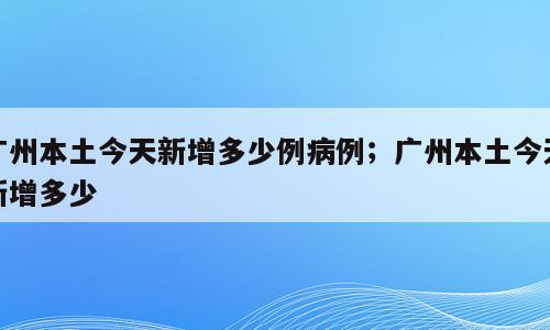 广州本土今天新增多少例病例；广州本土今天新增多少