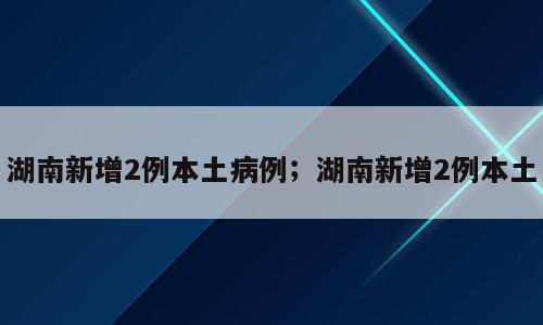 湖南新增2例本土病例；湖南新增2例本土