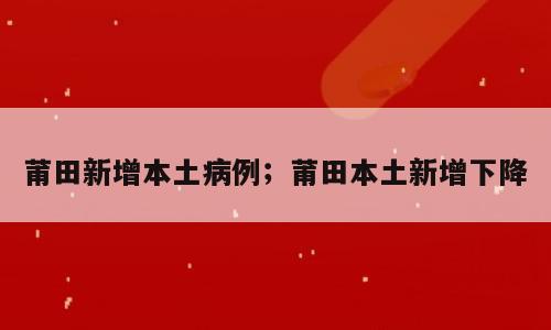 莆田新增本土病例；莆田本土新增下降