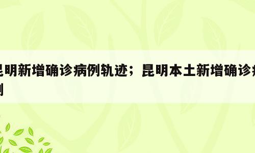 昆明新增确诊病例轨迹；昆明本土新增确诊病例