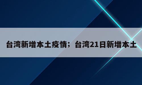 台湾新增本土疫情；台湾21日新增本土