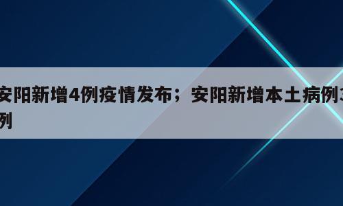 安阳新增4例疫情发布；安阳新增本土病例3例