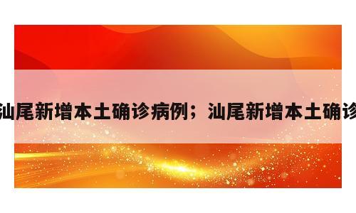 汕尾新增本土确诊病例；汕尾新增本土确诊