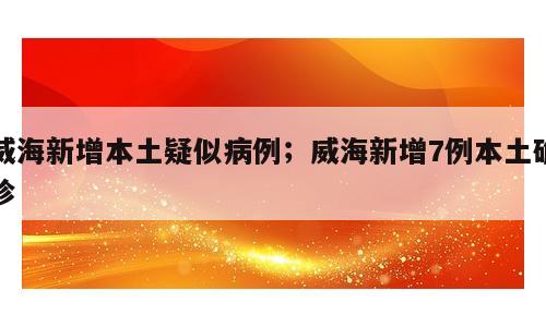 威海新增本土疑似病例；威海新增7例本土确诊