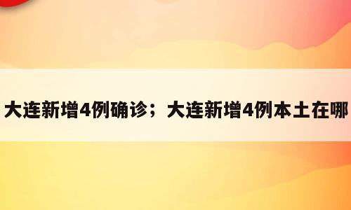 大连新增4例确诊；大连新增4例本土在哪