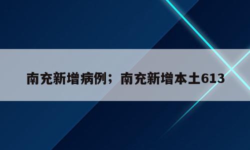 南充新增病例；南充新增本土613
