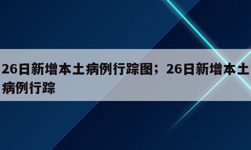 26日新增本土病例行踪图；26日新增本土病例行踪