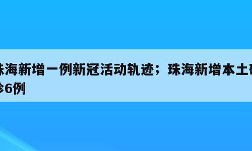 珠海新增一例新冠活动轨迹；珠海新增本土确诊6例