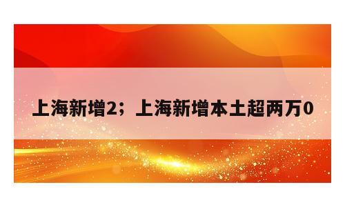 上海新增2；上海新增本土超两万0