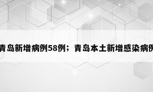 青岛新增病例58例；青岛本土新增感染病例