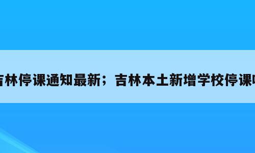 吉林停课通知最新；吉林本土新增学校停课吗