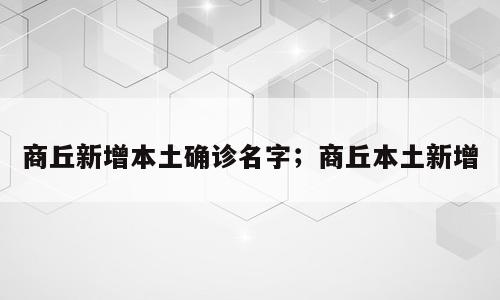 商丘新增本土确诊名字；商丘本土新增