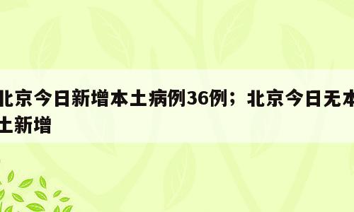 北京今日新增本土病例36例；北京今日无本土新增