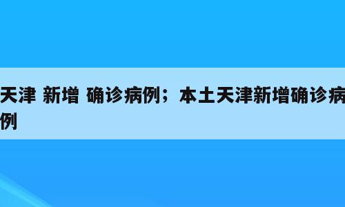 天津 新增 确诊病例；本土天津新增确诊病例