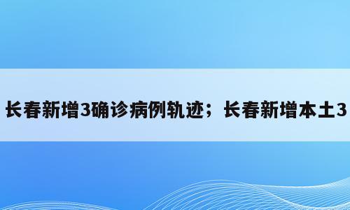 长春新增3确诊病例轨迹；长春新增本土3