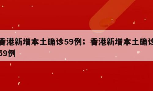 香港新增本土确诊59例；香港新增本土确诊59例