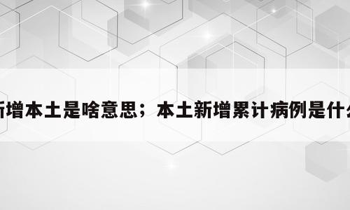 新增本土是啥意思；本土新增累计病例是什么