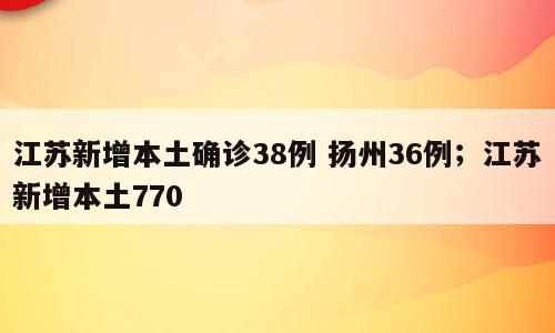 江苏新增本土确诊38例 扬州36例；江苏新增本土770