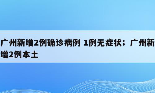 广州新增2例确诊病例 1例无症状；广州新增2例本土