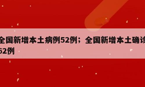 全国新增本土病例52例；全国新增本土确诊62例
