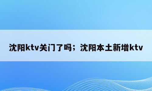 沈阳ktv关门了吗；沈阳本土新增ktv