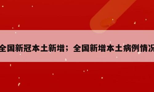 全国新冠本土新增；全国新增本土病例情况