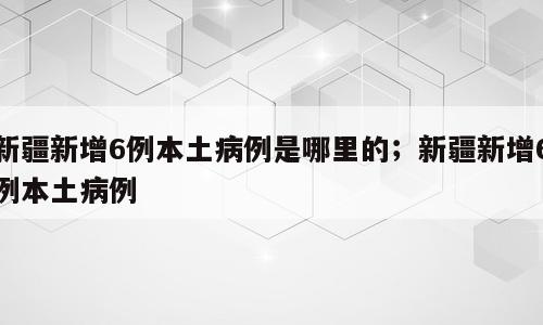 新疆新增6例本土病例是哪里的；新疆新增6例本土病例