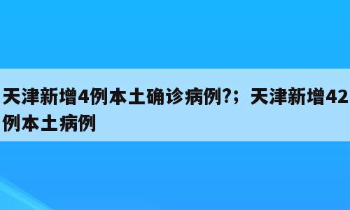 天津新增4例本土确诊病例?；天津新增42例本土病例