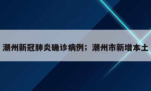 潮州新冠肺炎确诊病例；潮州市新增本土