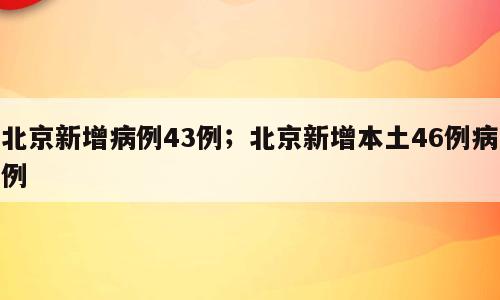 北京新增病例43例；北京新增本土46例病例