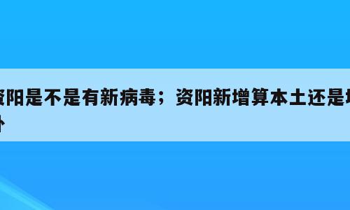 资阳是不是有新病毒；资阳新增算本土还是境外