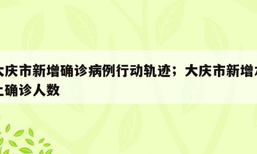 大庆市新增确诊病例行动轨迹；大庆市新增本土确诊人数