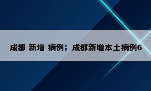 成都 新增 病例；成都新增本土病例6