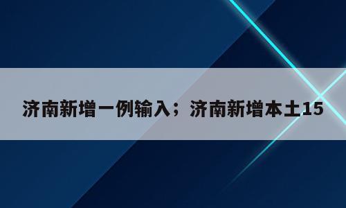 济南新增一例输入；济南新增本土15