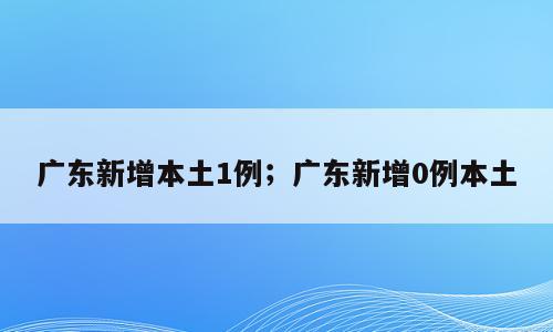 广东新增本土1例；广东新增0例本土