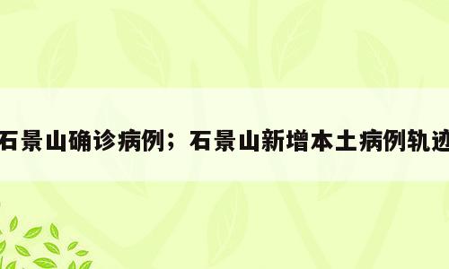 石景山确诊病例；石景山新增本土病例轨迹