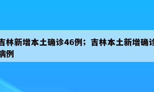 吉林新增本土确诊46例；吉林本土新增确诊病例