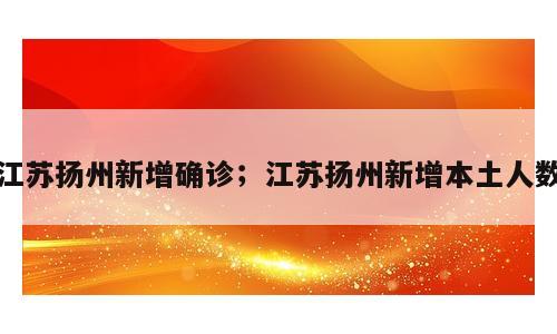 江苏扬州新增确诊；江苏扬州新增本土人数