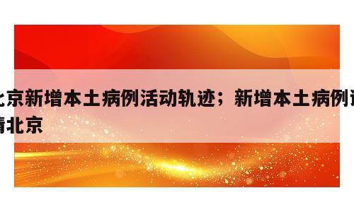 北京新增本土病例活动轨迹；新增本土病例详情北京