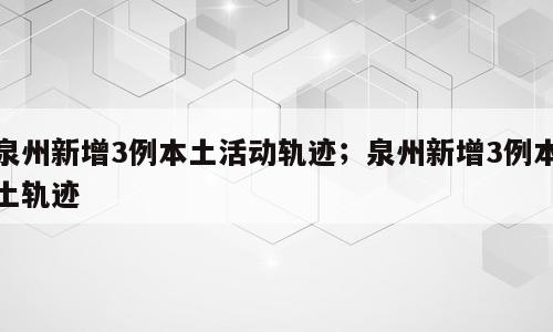泉州新增3例本土活动轨迹；泉州新增3例本土轨迹