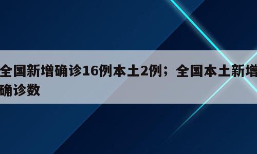 全国新增确诊16例本土2例；全国本土新增确诊数