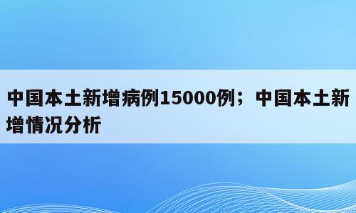 中国本土新增病例15000例；中国本土新增情况分析