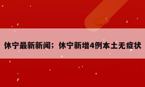 休宁最新新闻；休宁新增4例本土无症状